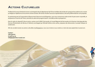 Actions Culturelles
Profitant de la venue d’artiste de renom ou émergents dans le département de l’Orne, les élèves des écoles de musique et les scolaires ont un accès
privilégiéauxrépétitionsetrencontrentcertainsartistes.Afindeleurfaciliterl’accèsauxreprésentations,destarifspréférentielsleursontproposés.
En partenariat avec leConservatoire à Rayonnment Intercommunal d’Argentan, nous nous consacrerons cette année à la percussion corporelle, et
proposerons Pinocchio deThierry Lalo dans le cadre de la programmation. Une belle année en perspective !
Dans le cadre du dispositif Culture-Justice, soutenu par la DRAC Normandie, le Conseil Régional de Normandie et la Direction Interrégionale des
Services Pénitentiaires de Rennes, le festival, accompagné par Michaël Andrieu entre autres, proposera des découvertes musicales ludiques et
audacieuses.
Afin de connaître toutes nos actions culturelles et pédagogiques, nous vous invitons à vous rendre sur notre site www.septembre-musical.com.
Contact :
Julie Jeannin
02 33 80 44 25
info@septembre-musial.com
 