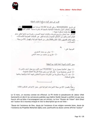 Kolna Jabeur - Kolna Ghazi
Page 15 / 25
Le 12 mars, un nouveau constat est effectué. Le PV révèle le pseudonyme de Jabeur (Iheb
Gammarth) et décrit les caricatures publiées (que Maître Sheikh Zaouali a préféré ne pas nous
fournir afin qu’elles n’accompagnent pas cet article). Le livre “Illusion de l’Islam” dont Ghazi
est l’auteur est à nouveau évoqué et voici la description qui en est faite :
“Doute de l’existence de Dieu, doute de l’existence d’une religion nommée Islam, doute de
l’existence du Prophète Mohamed (QSSL) avec justificatifs du doute comme affirme l’auteur”
 