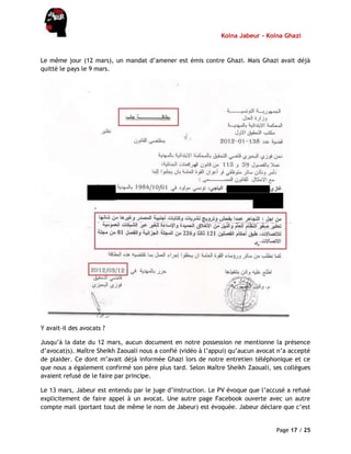 Kolna Jabeur - Kolna Ghazi
Page 17 / 25
Le même jour (12 mars), un mandat d’amener est émis contre Ghazi. Mais Ghazi avait déjà
quitté le pays le 9 mars.
Y avait-il des avocats ?
Jusqu’à la date du 12 mars, aucun document en notre possession ne mentionne la présence
d’avocat(s). Maître Sheikh Zaouali nous a confié (vidéo à l’appui) qu’aucun avocat n’a accepté
de plaider. Ce dont m’avait déjà informée Ghazi lors de notre entretien téléphonique et ce
que nous a également confirmé son père plus tard. Selon Maître Sheikh Zaouali, ses collègues
avaient refusé de le faire par principe.
Le 13 mars, Jabeur est entendu par le juge d’instruction. Le PV évoque que l’accusé a refusé
explicitement de faire appel à un avocat. Une autre page Facebook ouverte avec un autre
compte mail (portant tout de même le nom de Jabeur) est évoquée. Jabeur déclare que c’est
 