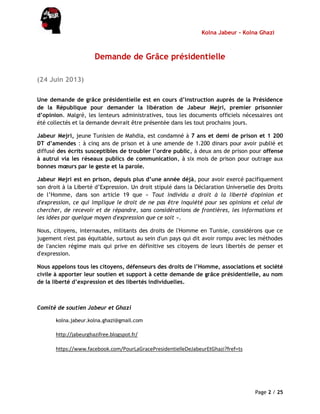 Kolna Jabeur - Kolna Ghazi
Page 2 / 25
Demande de Grâce présidentielle
(24 Juin 2013)
Une demande de grâce présidentielle est en cours d’instruction auprès de la Présidence
de la République pour demander la libération de Jabeur Mejri, premier prisonnier
d’opinion. Malgré, les lenteurs administratives, tous les documents officiels nécessaires ont
été collectés et la demande devrait être présentée dans les tout prochains jours.
Jabeur Mejri, jeune Tunisien de Mahdia, est condamné à 7 ans et demi de prison et 1 200
DT d’amendes : à cinq ans de prison et à une amende de 1.200 dinars pour avoir publié et
diffusé des écrits susceptibles de troubler l’ordre public, à deux ans de prison pour offense
à autrui via les réseaux publics de communication, à six mois de prison pour outrage aux
bonnes mœurs par le geste et la parole.
Jabeur Mejri est en prison, depuis plus d’une année déjà, pour avoir exercé pacifiquement
son droit à la Liberté d’Expression. Un droit stipulé dans la Déclaration Universelle des Droits
de l’Homme, dans son article 19 que « Tout individu a droit à la liberté d'opinion et
d'expression, ce qui implique le droit de ne pas être inquiété pour ses opinions et celui de
chercher, de recevoir et de répandre, sans considérations de frontières, les informations et
les idées par quelque moyen d'expression que ce soit ».
Nous, citoyens, internautes, militants des droits de l'Homme en Tunisie, considérons que ce
jugement n'est pas équitable, surtout au sein d'un pays qui dit avoir rompu avec les méthodes
de l'ancien régime mais qui prive en définitive ses citoyens de leurs libertés de penser et
d'expression.
Nous appelons tous les citoyens, défenseurs des droits de l’Homme, associations et société
civile à apporter leur soutien et support à cette demande de grâce présidentielle, au nom
de la liberté d’expression et des libertés individuelles.
Comité de soutien Jabeur et Ghazi
kolna.jabeur.kolna.ghazi@gmail.com
http://jabeurghazifree.blogspot.fr/
https://www.facebook.com/PourLaGracePresidentielleDeJabeurEtGhazi?fref=ts
 