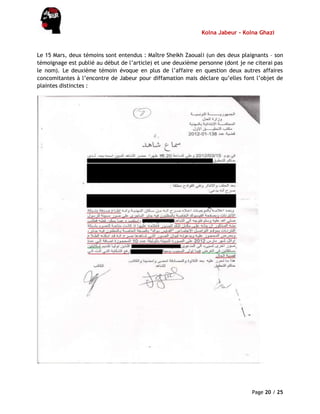 Kolna Jabeur - Kolna Ghazi
Page 20 / 25
Le 15 Mars, deux témoins sont entendus : Maître Sheikh Zaouali (un des deux plaignants – son
témoignage est publié au début de l’article) et une deuxième personne (dont je ne citerai pas
le nom). Le deuxième témoin évoque en plus de l’affaire en question deux autres affaires
concomitantes à l’encontre de Jabeur pour diffamation mais déclare qu’elles font l’objet de
plaintes distinctes :
 