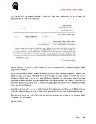 Kolna Jabeur - Kolna Ghazi
Page 21 / 25
Le 28 Mars 2012, la sentence tombe : Jabeur et Ghazi sont condamnés à 7 ans et demi de
prison ferme et 1200 TND d’amende.
Jabeur depuis a fait appel. Le père de Ghazi a pris un avocat qui fera objection puisqu’il a été
jugé en son absence.
Nous avons quitté le bureau de Maître Sheikh Zaouali et nous sommes dirigées au domicile de
Ghazi où son père nous attendait. Nous sommes par la suite parties rencontré le Sheikh
Wanness, réputé pour être le chef des salafistes à Mehdia car nous avions appris que des
menaces de mort auraient été proférées contre les deux accusés, les rumeurs disant qu’on
enverrait quelqu’un jusqu’à dans la cellule de Jabeur pour l’assassiner. Ces menaces ont été
niées par Sheikh Wanness.
Les vidéos de nos entrevues avec Maître Foued Sheikh Zaouali, avec le père de Ghazi et avec
le Sheikh salafiste Wanness feront l’objet d’un autre billet un peu plus tard dans la journée.
Ceci est une partie du récit d’une journée qui m’a bouleversée et que je ne suis pas prête
d’oublier… J’y reviendrai.
Par Olfa Riahi
 