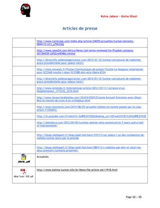 Kolna Jabeur - Kolna Ghazi
Page 22 / 25
Articles de presse
http://www.tuniscope.com/index.php/article/24659/actualites/tunisie/amnesty-
084411#.UYJ_a7WcfAQ
http://www.news24.com/Africa/News/Jail-terms-reviewed-for-Prophet-cartoons-
20130425#.UX5ZvyHD4Do.twitter
http://directinfo.webmanagercenter.com/2013/01/12/tunisie-caricatures-de-mahomet-
grace-presidentielle-pour-jabeur-mejri/
http://www.amnesty.fr/Presse/Communiques-de-presse/Tunisie-Le-blogueur-emprisonne-
pour-%C2%AB-insulte-l-islam-%C2%BB-doit-etre-libere-8124
http://directinfo.webmanagercenter.com/2013/01/12/tunisie-caricatures-de-mahomet-
grace-presidentielle-pour-jabeur-mejri/
http://www.lemonde.fr/international/article/2012/10/11/l-errance-d-un-
blasphemateur_1773333_3210.html
http://www.lecourrierdelatlas.com/343416102012Tunisie-Exclusif-Entretien-avec-Ghazi-
Beji-le-chemin-de-croix-d-un-irreligieux.html
http://www.lesinrocks.com/2012/08/29/actualite/athees-en-tunisie-passez-par-la-case-
prison-11292643/
http://m.youtube.com/#/watch?v=3o89E247i2E&desktop_uri=%2Fwatch%3Fv%3D3o89E247i2E
http://atheistica.com/2012/04/05/tunisian-atheist-whos-sentenced-to-7-years-and-a-half-
of-imprisonment/
http://blogs.mediapart.fr/blog/salah-horchani/210113/sos-jabeur-l-un-des-condamnes-de-
mahdia-tunisie-lance-par-la-preside
http://blogs.mediapart.fr/blog/salah-horchani/080113/n-oublions-pas-beji-et-mejri-les-
deux-premiers-tunisiens-prisonnier-
Actualités
Kilma Tunis - RSF.pdf
http://www.kalima-tunisie.info/kr/News-file-article-sid-11918.html
 