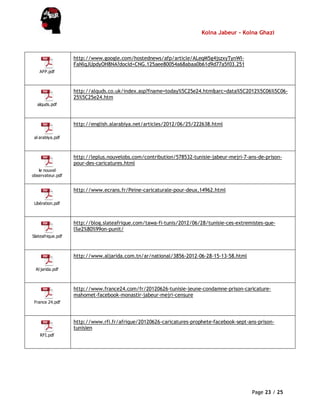 Kolna Jabeur - Kolna Ghazi
Page 23 / 25
AFP.pdf
http://www.google.com/hostednews/afp/article/ALeqM5g4jszxyTynWI-
FaNlqJUpdyOH8NA?docId=CNG.125aee80054a68abaa0b61d9d77a5f03.251
alquds.pdf
http://alquds.co.uk/index.asp?fname=today%5C25e24.htm&arc=data%5C2012%5C06%5C06-
25%5C25e24.htm
al arabiya.pdf
http://english.alarabiya.net/articles/2012/06/25/222638.html
le nouvel
observateur.pdf
http://leplus.nouvelobs.com/contribution/578532-tunisie-jabeur-mejri-7-ans-de-prison-
pour-des-caricatures.html
Libération.pdf
http://www.ecrans.fr/Peine-caricaturale-pour-deux,14962.html
Slateafrique.pdf
http://blog.slateafrique.com/tawa-fi-tunis/2012/06/28/tunisie-ces-extremistes-que-
l%e2%80%99on-punit/
Al jarida.pdf
http://www.aljarida.com.tn/ar/national/3856-2012-06-28-15-13-58.html
France 24.pdf
http://www.france24.com/fr/20120626-tunisie-jeune-condamne-prison-caricature-
mahomet-facebook-monastir-jabeur-mejri-censure
RFI.pdf
http://www.rfi.fr/afrique/20120626-caricatures-prophete-facebook-sept-ans-prison-
tunisien
 