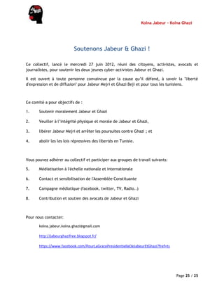 Kolna Jabeur - Kolna Ghazi
Page 25 / 25
Soutenons Jabeur & Ghazi !
Ce collectif, lancé le mercredi 27 juin 2012, réuni des citoyens, activistes, avocats et
journalistes, pour soutenir les deux jeunes cyber-activistes Jabeur et Ghazi.
Il est ouvert à toute personne convaincue par la cause qu’il défend, à savoir la "liberté
d'expression et de diffusion" pour Jabeur Mejri et Ghazi Beji et pour tous les tunisiens.
Ce comité a pour objectifs de :
1. Soutenir moralement Jabeur et Ghazi
2. Veuiller à l’intégrité physique et morale de Jabeur et Ghazi,
3. libérer Jabeur Mejri et arrêter les poursuites contre Ghazi ; et
4. abolir les les lois répressives des libertés en Tunisie.
Vous pouvez adhérer au collectif et participer aux groupes de travail suivants:
5. Médiatisation à l'échelle nationale et internationale
6. Contact et sensibilisation de l'Assemblée Constituante
7. Campagne médiatique (facebook, twitter, TV, Radio..)
8. Contribution et soutien des avocats de Jabeur et Ghazi
Pour nous contacter:
kolna.jabeur.kolna.ghazi@gmail.com
http://jabeurghazifree.blogspot.fr/
https://www.facebook.com/PourLaGracePresidentielleDeJabeurEtGhazi?fref=ts
 