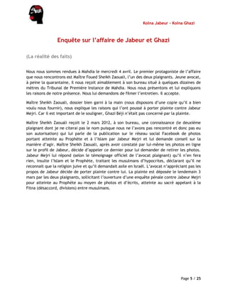 Kolna Jabeur - Kolna Ghazi
Page 5 / 25
Enquête sur l’affaire de Jabeur et Ghazi
(La réalité des faits)
Nous nous sommes rendues à Mahdia le mercredi 4 avril. Le premier protagoniste de l’affaire
que nous rencontrons est Maître Foued Sheikh Zaouali, l’un des deux plaignants. Jeune avocat,
à peine la quarantaine, il nous reçoit aimablement à son bureau situé à quelques dizaines de
mètres du Tribunal de Première Instance de Mahdia. Nous nous présentons et lui expliquons
les raisons de notre présence. Nous lui demandons de filmer l’entretien. Il accepte.
Maître Sheikh Zaouali, dossier bien garni à la main (nous disposons d’une copie qu’il a bien
voulu nous fournir), nous explique les raisons qui l’ont poussé à porter plainte contre Jabeur
Mejri. Car il est important de le souligner, Ghazi Béji n’était pas concerné par la plainte.
Maître Sheikh Zaouali reçoit le 2 mars 2012, à son bureau, une connaissance (le deuxième
plaignant dont je ne citerai pas le nom puisque nous ne l’avons pas rencontré et donc pas eu
son autorisation) qui lui parle de la publication sur le réseau social Facebook de photos
portant atteinte au Prophète et à l’Islam par Jabeur Mejri et lui demande conseil sur la
manière d’agir. Maître Sheikh Zaouali, après avoir constaté par lui-même les photos en ligne
sur le profil de Jabeur, décide d’appeler ce dernier pour lui demander de retirer les photos.
Jabeur Mejri lui répond (selon le témoignage officiel de l’avocat plaignant) qu’il n’en fera
rien, insulte l’Islam et le Prophète, traitant les musulmans d’hypocrites, déclarant qu’il ne
reconnait que la religion juive et qu’il demandait asile en Israël. L’avocat n’appréciant pas les
propos de Jabeur décide de porter plainte contre lui. La plainte est déposée le lendemain 3
mars par les deux plaignants, sollicitant l’ouverture d’une enquête pénale contre Jabeur Mejri
pour atteinte au Prophète au moyen de photos et d’écrits, atteinte au sacré appelant à la
Fitna (désaccord, divisions) entre musulmans.
 