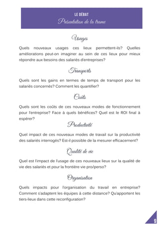  
9
Usages
Usages
Quels nouveaux usages ces lieux permettent-ils? Quelles
améliorations peut-on imaginer au sein de ces lieux pour mieux
répondre aux besoins des salariés d’entreprises?
Transports
Quels sont les gains en termes de temps de transport pour les
salariés concernés? Comment les quantifier?
Coûts
Quels sont les coûts de ces nouveaux modes de fonctionnement
pour l’entreprise? Face à quels bénéfices? Quel est le ROI final à
espérer?
Productivité
Quel impact de ces nouveaux modes de travail sur la productivité
des salariés interrogés? Est-il possible de la mesurer efficacement?
Qualité de vie
Quel est l’impact de l’usage de ces nouveaux lieux sur la qualité de
vie des salariés et pour la frontière vie pro/perso?
Organisation
Quels impacts pour l’organisation du travail en entreprise?
Comment s’adaptent les équipes à cette distance? Qu’apportent les
tiers-lieux dans cette reconfiguration?
Le débat
Présentation de la trame
 