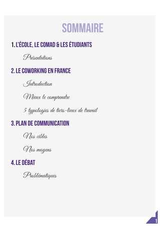 
1
Contact communication : lea.moisy@hotmail.fr
	
  
	
  
	
   	
  
SOmmaire
1.L’école, le COMAD & les étudiants
Présentations
2.Le coworking en France
Introduction
Mieux le comprendre
5 typologies de tiers-lieux de travail
3.Plan de communication
Nos cibles
Nos moyens
4.Le débat
Problématiques
 
