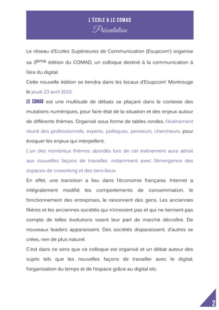  
2
Le réseau d’Ecoles Supérieures de Communication (Esupcom’) organise
sa 3ème édition du COMAD, un colloque destiné à la communication à
l’ère du digital.
Cette nouvelle édition se tiendra dans les locaux d’Esupcom’ Montrouge
le jeudi 23 avril 2015.
LE COMAD est une multitude de débats se plaçant dans le contexte des
mutations numériques, pour faire état de la situation et des enjeux autour
de différents thèmes. Organisé sous forme de tables rondes, l’événement
réunit des professionnels, experts, politiques, penseurs, chercheurs, pour
évoquer les enjeux qui interpellent.
L’un des nombreux thèmes abordés lors de cet événement aura attrait
aux nouvelles façons de travailler, notamment avec l’émergence des
espaces de coworking et des tiers-lieux.
En effet, une transition a lieu dans l’économie française. Internet a
intégralement modifié les comportements de consommation, le
fonctionnement des entreprises, le raisonnent des gens. Les anciennes
filières et les anciennes sociétés qui n’innovent pas et qui ne tiennent pas
compte de telles évolutions voient leur part de marché décroître. De
nouveaux leaders apparaissent. Des sociétés disparaissent, d’autres se
crées, rien de plus naturel.
C’est dans ce sens que ce colloque est organisé et un débat autour des
sujets tels que les nouvelles façons de travailler avec le digital,
l’organisation du temps et de l’espace grâce au digital etc.
L’école & le Comad
Présentation
 