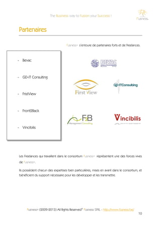 Partenaires

                                   f'usness® s’entoure de partenaires forts et de freelances.



- Bevac



- GD-IT Consulting



- FristView



- Front2Back



- Vincibilis




Les Freelances qui travaillent dans le consortium f'usness® représentent une des forces vives
de f'usness®.

Ils possèdent chacun des expertises bien particulières, mises en avant dans le consortium, et
bénéficient du support nécessaire pour les développer et les transmettre.




      f'usness® (2009-2013) All Rights Reserved© f'usness SPRL - http://www.fusness.be/
                                                                                           10
 