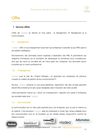 Offre

 1. Services offerts

L'offre de f'usness® se décline en trois piliers : le Management, l'IT Management et la
Communication.


1.1.    Management

f'usness® offre un accompagnement aussi bien aux entreprises Corporate qu’aux PME quant à
leur gestion stratégique.

Prochainement, des séminaires seront organisés à destination des PME. Ils permettront aux
dirigeants d’entreprise qui le souhaitent de développer et d’améliorer leurs compétences,
ainsi que de mieux se connaître afin de mieux gérer leur entreprise. Ces séminaires seront
encadrés par un coach professionnel.


1.2.    IT Management

f'usness® joue le rôle de « Project Manager » en apportant aux entreprises de précieux
conseils en matière de gestion de leur environnement IT.

De plus, f'usness® propose un suivi post-opératoire, l’application née des conseils apportés
devant être entretenue et sans cesse réadaptée selon l’évolution de notre société.

Cette permanente mesure du « retour sur investissement » apporte une sureté à l’entreprise
qui souhaite traiter avec f'usness®.


1.3.    Communication

La communication est l’un des outils essentiel pour une entreprise, que ce soit en interne ou
en externe. C’est pourquoi f'usness® aide les entreprises à choisir des canaux adaptés pour
leur communication tout en se focalisant sur les médias phares d’aujourd’hui comme les
réseaux sociaux.




       f'usness® (2009-2013) All Rights Reserved© f'usness SPRL - http://www.fusness.be/
                                                                                           11
 