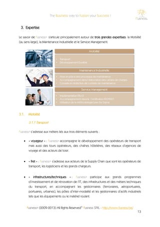 3. Expertise

Le savoir de f'usness® s'articule principalement autour de trois grandes expertises: la Mobilité
(au sens large), la Maintenance Industrielle et le Service Management.




3.1.    Mobilité

        3.1.1 Transport

f'usness® s’adresse aux métiers liés aux trois éléments suivants :

       « voyageur » : f'usness® accompagne le développement des opérateurs de transport
        mais aussi des tours opérateurs, des chaînes hôtelières, des réseaux d’agences de
        voyage et des acteurs de loisir.


       « fret » : f'usness® s’adresse aux acteurs de la Supply Chain que sont les opérateurs de
        transport, les logisticiens et les grands chargeurs.


       « infrastructures/techniques » : f'usness® participe aux grands programmes
        d’investissement et de rénovation de l’IT, des infrastructures et des métiers techniques
        du transport, en accompagnant les gestionnaires (ferroviaires, aéroportuaires,
        portuaires, urbaines), les pôles d’inter-modalité et les gestionnaires d’actifs industriels
        tels que les équipements ou le matériel roulant.


       f'usness® (2009-2013) All Rights Reserved© f'usness SPRL - http://www.fusness.be/
                                                                                                13
 