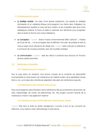3.1.2 Développement durable

       La stratégie durable : Sur base d’une grande expérience, nos experts en stratégie
        d'entreprise et en marketing éthique accompagnent nos clients dans l'intégration du
        développement durable au cœur de leurs métiers. Ils les conseillent dans leurs choix
        stratégiques présents et futurs et aident à optimiser leur démarche pour progresser
        dans la durée et donner sens à leurs réalisations.


       La conception : f'usness® évalue l’impact environnemental (Bilan Carbone™, Analyse
        de Cycle de Vie, ...) et accompagne dans la définition d'un plan de progrès et dans la
        mise en place d'une démarche de design éco. f'usness® aide à stimuler la créativité et
        à concevoir de nouveaux produits, avec de nouvelles synergies.


       La communication : f'usness® aide ses clients à construire leurs discours en fonction
        de leurs parties prenantes.


3.2.    Maintenance Industrielle

        3.2.1 Maintenance pour le transport

Pour le sujet précis du transport, nous tenons compte de la contrainte de disponibilité
incompressible en préconisant une maintenance du matériel roulant, de la signalisation temps
réel ou non, sur la base des criticités par adaptation des plans de maintenance associés.

        3.2.2 Maintenance dans l’industrie et les process

Nous accompagnons dans l'évolution de la maintenance liée aux productions de process, de
série, d'assemblage, de chimie, de pétrochimies, etc. Nos projets couvrent l'activité de la
maintenance "interne" mais également "externe".

        3.2.3 Maintenance dans l’activité bâtiments, multi technique, tertiaire

f'usness® flirte avec la limite du facility management. Il touche à tout ce qui concerne les
bâtiments, nous mettons notre méthodologie à votre service.




       f'usness® (2009-2013) All Rights Reserved© f'usness SPRL - http://www.fusness.be/
                                                                                           14
 
