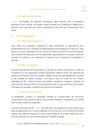 3.2.4 Maintenance biomédicale

f'usness® accompagne les ingénieurs biomédicaux dans l'évolution de la maintenance
spécifique à leurs activités. Nos projets couvrent l'activité de la maintenance réalisée par le
personnel ainsi que celle de la tierce maintenance, c'est-à-dire de la maintenance sous-
traitée.


3.3.    Service Management

        3.3.1 Offre conseil management

Nous aidons les entreprises à atteindre la Haute Performance en répondant à leurs
problématiques les plus complexes du développement de la stratégie à son exécution. Nous
veillons à ce que l’organisation soit en mesure de mettre en œuvre nos recommandations.
Nous fondons notre approche sur une collaboration rapprochée avec les équipes clients afin
d’obtenir leur adhésion, leur implication, et l’assurance de la capacité de l’organisation à
exécuter.

        3.3.2 Offre IT management

L'évolution permanente des technologies, la nécessité de mettre constamment à niveau les
compétences et les organisations rendent actuellement difficile la tâche des directeurs de
systèmes d'information. Avec de nouveaux modèles de sourcing, des législations en mutation
et des budgets en baisse constante, il est devenu ardu de remplir les trois missions
essentielles du DSI : rendre le service au quotidien, supporter la croissance, optimiser les
coûts. Pourtant, pour les DSI, les choix d'aujourd'hui sont cruciaux pour faire de la fonction
informatique un avantage compétitif à long terme pour l'entreprise.

        3.3.3 Conseil en communication

La globalisation constitue un paramètre essentiel et incontournable de l’économie
contemporaine. Nous assistons depuis une quinzaine d’années à l’émergence d’un monde
que l’on peut qualifier de multipolaire.

Comme le démontre l’étude f'usness® de Juillet 2010, les entreprises les mieux armées pour
saisir les opportunités d’un monde multipolaire et pour faire face à un contexte économique
instable, sont celles qui s’appuient sur les principes fondateurs de la Haute Performance dont
la clé de voute est une communication efficace, contrôlée et dirigée.


       f'usness® (2009-2013) All Rights Reserved© f'usness SPRL - http://www.fusness.be/
                                                                                            15
 
