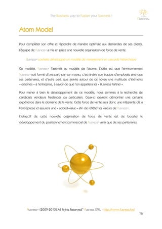 Atom Model

Pour compléter son offre et répondre de manière optimale aux demandes de ses clients,
l’équipe de f'usness® a mis en place une nouvelle organisation de force de vente.

     f'usness® souhaite développer un modèle de management en cascade hiérarchique

Ce modèle, f'usness® l’assimile au modèle de l’atome. L’idée est que l’environnement
f'usness® soit formé d’une part, par son noyau, c’est-à-dire son équipe d’employés ainsi que
ses partenaires, et d’autre part, que gravite autour de ce noyau une multitude d’éléments
« externes » à l’entreprise, à savoir ce que l’on appellera les « Business Partner ».

Pour mener à bien le développement de ce modèle, nous sommes à la recherche de
candidats vendeurs freelances ou particuliers. Ceux-ci devront démontrer une certaine
expérience dans le domaine de la vente. Cette force de vente sera donc une intégrante clé à
l’entrepreise et assurera une « added-value » afin de refléter les valeurs de f'usness®.

L’objectif de cette nouvelle organisation de force de vente est de booster le
développement du positionnement commercial de f'usness® ainsi que de ses partenaires.




      f'usness® (2009-2013) All Rights Reserved© f'usness SPRL - http://www.fusness.be/
                                                                                           16
 