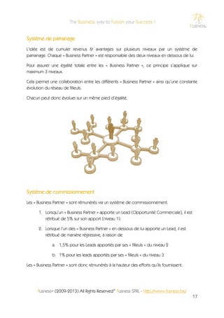 Système de parrainage
L’idée est de cumuler revenus & avantages sur plusieurs niveaux par un système de
parrainage. Chaque « Business Partner » est responsable des deux niveaux en dessous de lui.

Pour assurer une égalité totale entre les « Business Partner », ce principe s’applique sur
maximum 3 niveaux.

Cela permet une collaboration entre les différents « Business Partner » ainsi qu’une constante
évolution du réseau de filleuls.

Chacun peut donc évoluer sur un même pied d’égalité.




Système de commissionnement
Les « Business Partner » sont rémunérés via un système de commissionnement.

      1. Lorsqu’un « Business Partner » apporte un Lead (Opportunité Commerciale), il est
         rétribué de 5% sur son apport (niveau 1).

      2. Lorsque l’un des « Business Partner » en dessous de lui apporte un Lead, il est
         rétribué de manière régressive, à raison de

              a. 1,5% pour les Leads apportés par ses « filleuls » du niveau 2

              b. 1% pour les leads apportés par ses « filleuls » du niveau 3

Les « Business Partner » sont donc rémunérés à la hauteur des efforts qu’ils fournissent.




      f'usness® (2009-2013) All Rights Reserved© f'usness SPRL - http://www.fusness.be/
                                                                                            17
 