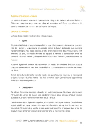 Système d’avantages uniques
Un système de points sera établi. Il permettra de désigner les meilleurs « Business Partner ».
Différentes catégories seront mises en place et un cadeau spécifique pour chacune de
celles-ci sera offert par f'usness® afin de motiver ses troupes.

La force du modèle
La force de ce modèle réside en deux valeurs uniques.

                  Egalité

C’est dans l’intérêt de chaque « Business Partner » de développer son réseau et de jouer son
rôle de « parrain ». Le parrainage en cascade permet à chacun d’atteindre plus ou moins
rapidement le plus haut stade possible, c’est-à-dire la gestion des deux niveaux qui lui sont
inférieurs. De plus, ce modèle booste les équipes et favorise la collaboration entre les
différents « Business Partner », rejoignant ainsi la notion de « l’humain », valeur essentielle de
f'usness®.

Il permet également d’établir très rapidement un réseau en constante évolution puisque
chaque « Business Partner » est libre de développer continuellement et sans limite son réseau
de filleuls.

Il s’agit donc d’une démarche honnête visant à ce que chacun se trouve sur le même pied
d’égalité. Chaque « Business Partner » est libre d’évoluer à son rythme mais les opportunités
finales sont les mêmes pour tous.


                  Transparence

Par ailleurs, l’entreprise s’engage à travailler en toute transparence. Un réseau Intranet avec
l’évolution des ventes de chacun sera rapidement mis en place afin que chaque vendeur
puisse se situer dans l’environnement dans lequel il évolue.

Des séminaires seront également organisés, en moyenne une fois par trimestre. Ces séminaires
seront scindés en deux parties : des sessions informatives afin de tenir les vendeurs au
courant de l’évolution de la société et des sessions de coaching organisées dans le but de
toujours mieux former les vendeurs et d’optimiser ainsi au maximum les ventes.




       f'usness® (2009-2013) All Rights Reserved© f'usness SPRL - http://www.fusness.be/
                                                                                               18
 