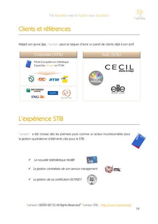Clients et références

Malgré son jeune âge, f'usness® peut se targuer d’avoir un panel de clients déjà à son actif.




L’expérience STIB

f'usness® a été choisie dès les premiers jours comme un acteur incontournable pour
la gestion quotidienne d’éléments clés pour la STIB :




        La nouvelle télébilletique MoBIB

        La gestion centralisée de son service management


        La gestion de sa certification ISO9001




      f'usness® (2009-2013) All Rights Reserved© f'usness SPRL - http://www.fusness.be/
                                                                                                19
 