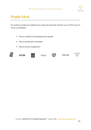 Projets futurs

De nombreux projets sont également en phase de lancement. Rendez-vous en 2012 pour en
voir la concrétisation :



       Dans la mobilité et le développement durable

       Dans la maintenance industrielle

       Dans le service management




     f'usness® (2009-2013) All Rights Reserved© f'usness SPRL - http://www.fusness.be/
                                                                                         20
 