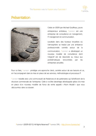 Présentation

                                              Créée en 2009 par Michael Godfriaux, jeune
                                              entrepreneur ambitieux, f'usness® est une
                                              entreprise de consultance en management,
                                              IT management et communication.

                                              Localisée dans des bureaux bruxellois où
                                              l’atmosphère se traduit par une ambiance
                                              professionnelle centrée autour de la
                                              communication, f'usness® a développé un
                                              nouveau modèle de consultance dont
                                              l’objectif est de répondre au mieux aux
                                              problématiques      rencontrées par les
                                              entreprises actuelles.


Pour ce faire, f'usness® privilégie une approche client, centrée autour de ses besoins et ce,
en l’accompagnant dans la mise en place de ses services, méthodologies et processus IT.

f'usness® travaille avec une communauté de freelances et de partenaires qui bénéficient de la
structure commerciale de l’entreprise. Celle-ci va être davantage développée grâce à la mise
en place d’un nouveau modèle de force de vente appelé « Atom Model » que vous
découvrirez dans ce dossier.




     f'usness® (2009-2013) All Rights Reserved© f'usness SPRL - http://www.fusness.be/
                                                                                           3
 