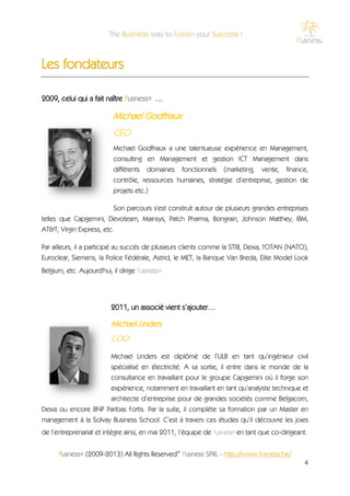 Les fondateurs

2009, celui qui a fait naître f'usness® …

                           Michael Godfriaux
                           CEO
                           Michael Godfriaux a une talentueuse expérience en Management,
                           consulting en Management et gestion ICT Management dans
                           différents domaines fonctionnels (marketing, vente, finance,
                           contrôle, ressources humaines, stratégie d’entreprise, gestion de
                           projets etc.)

                          Son parcours s'est construit autour de plusieurs grandes entreprises
telles que Capgemini, Devoteam, Mainsys, Patch Pharma, Bongrain, Johnson Matthey, IBM,
AT&T, Virgin Express, etc.

Par ailleurs, il a participé au succès de plusieurs clients comme la STIB, Dexia, l'OTAN (NATO),
Euroclear, Siemens, la Police Fédérale, Astrid, le MET, la Banque Van Breda, Elite Model Look
Belgium, etc. Aujourd'hui, il dirige f'usness®.




                          2011, un associé vient s’ajouter…

                          Michael Linders
                          COO
                          Michael Linders est diplômé de l’ULB en tant qu’ingénieur civil
                      spécialisé en électricité. A sa sortie, il entre dans le monde de la
                      consultance en travaillant pour le groupe Capgemini où il forge son
                      expérience, notamment en travaillant en tant qu’analyste technique et
                      architecte d’entreprise pour de grandes sociétés comme Belgacom,
Dexia ou encore BNP Paribas Fortis. Par la suite, il complète sa formation par un Master en
management à la Solvay Business School. C’est à travers ces études qu’il découvre les joies
de l’entreprenariat et intègre ainsi, en mai 2011, l’équipe de f'usness® en tant que co-dirigeant.


      f'usness® (2009-2013) All Rights Reserved© f'usness SPRL - http://www.fusness.be/
                                                                                                 4
 