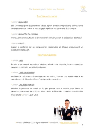 Trois Valeurs Humaines

f'usness® Responsible
Bâtir un héritage pour les générations futures, agir en entreprise responsable, promouvoir le
développement de chacun et nous engager auprès de nos partenaires économiques.

f'usness® Respect for the Individual
Promouvoir la diversité, fournir un environnement stimulant, ouvert et respectueux de chacun.

f'usness® Integrity
Inspirer la confiance par un comportement responsable et éthique, encourageant un
dialogue loyal et ouvert.

                                      Trois Valeurs Business

f'usness® Talent
Recruter et promouvoir les meilleurs talents au sein de notre entreprise, les encourager à se
dépasser et à adopter une attitude volontaire.

f'usness® Client Value Creation
Améliorer la performance économique de nos clients, instaurer une relation durable et
mutuellement bénéfique fondée sur l’excellence de nos services.

f'usness® One global Network
Mobiliser la puissance du travail en équipes partout dans le monde pour fournir en
permanence un service exceptionnel à nos clients. Mobiliser des compétences combinées
grâce à l’Elite f'usness® Equity Label.




      f'usness® (2009-2013) All Rights Reserved© f'usness SPRL - http://www.fusness.be/
                                                                                            7
 