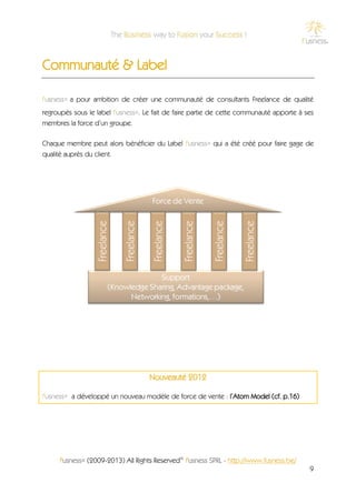 Communauté & Label

f'usness® a pour ambition de créer une communauté de consultants Freelance de qualité
regroupés sous le label f'usness®. Le fait de faire partie de cette communauté apporte à ses
membres la force d’un groupe.

Chaque membre peut alors bénéficier du Label f'usness® qui a été créé pour faire gage de
qualité auprès du client.




                                    Nouveauté 2012

f'usness® a développé un nouveau modèle de force de vente : l’Atom Model (cf. p.16)




     f'usness® (2009-2013) All Rights Reserved© f'usness SPRL - http://www.fusness.be/
                                                                                          9
 