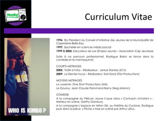 1996: Elu Président du Conseil d’Initiative des Jeunes de la Municipalité de
Capesterre-Belle-Eau
1997: Bachelier en sciences médicosocial
1999 à 2005: Educateur de rue (Emploi Jeune) – Association Cap Jeunesse
Suite à ce parcours professionnel, Rodrigue Balon se lance dans la
comédie et le mannequinat:
COURTS METRAGES
2005: Trafik d’infos – Réalisateur: Janluk Stanilas (ICV)
2009: Le Dernier Incas – Réalisateur: Karl Dorol (Tita Productions)
MOYENS METRAGES
La voyante: One Shot Productions (M6)
Le Gourou: Jean Claude Flammand Barny (Neg Marron)
COMEDIE
A la compagnie du Pélican Jaune il joue dans « Confusion d’instant » -
Metteur en scène, Gerthy Dambury.
A la compagnie L’espace en Mitan Zié, au théâtre du Cyclone, Rodrigue
joue dans la pièce « Pliche » mise en scène par Arthur Lérus.
Curriculum Vitae
 