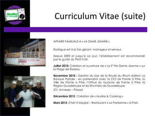 AFFAIRE FAMILIALE A « LA DAME JEANNE »
Rodrigue est à la fois gérant, manageur et serveur.
Depuis 2009 et jusqu’à ce jour, l’établissement est recommandé
par le guide du Petit Futé.
Juillet 2010: Création et ouverture de « La P’tite Dame Jeanne » sur
la Plage de Roseau.
Novembre 2010 : Gestion du bar de la Route du Rhum édition La
Banque Postale - en partenariat avec la CCI de Pointe à Pitre, la
Ville de Pointe à Pitre, l’Office du tourisme de Pointe à Pitre, la
Région Guadeloupe et les Rhumiers de Guadeloupe.
(Cf. Annexes – Presse)
Décembre 2012 : Création de « Hustlaz & Cooking »
Mars 2013: Chef d’équipe – Restaurant « La Parisienne » à Paris
Curriculum Vitae (suite)
 
