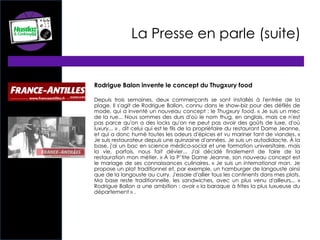 La Presse en parle (suite)
Rodrigue Balon invente le concept du Thugxury food
Depuis trois semaines, deux commerçants se sont installés à l'entrée de la
plage. Il s'agit de Rodrigue Ballon, connu dans le show-biz pour des défilés de
mode, qui a inventé un nouveau concept : le Thugxury food. « Je suis un mec
de la rue... Nous sommes des durs d'où le nom thug, en anglais, mais ce n'est
pas parce qu'on a des locks qu'on ne peut pas avoir des goûts de luxe, d'où
luxury... » , dit celui qui est le fils de la propriétaire du restaurant Dame Jeanne,
et qui a donc humé toutes les odeurs d'épices et vu mariner tant de viandes. «
Je suis restaurateur depuis une quinzaine d'années. Je suis un autodidacte. À la
base, j'ai un bac en science médico-social et une formation universitaire, mais
la vie, parfois, nous fait dévier... J'ai décidé finalement de faire de la
restauration mon métier. » À la P’tite Dame Jeanne, son nouveau concept est
le mariage de ses connaissances culinaires. « Je suis un international man. Je
propose un plat traditionnel et, par exemple, un hamburger de langouste ainsi
que de la langouste au curry. J'essaie d'allier tous les continents dans mes plats.
Ma base reste traditionnelle, les sandwiches, avec un plus venu d'ailleurs... »
Rodrigue Ballon a une ambition : avoir « la baraque à frites la plus luxueuse du
département » .
 