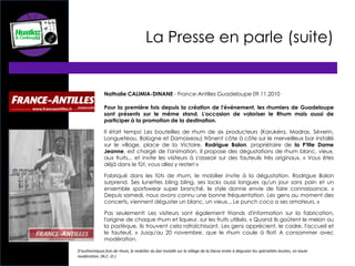 Nathalie CALIMIA-DINANE - France-Antilles Guadeloupe 09.11.2010
Pour la première fois depuis la création de l'événement, les rhumiers de Guadeloupe
sont présents sur le même stand. L'occasion de valoriser le Rhum mais aussi de
participer à la promotion de la destination.
Il était temps! Les bouteilles de rhum de six producteurs (Karukéra, Madras, Séverin,
Longueteau, Bologne et Damoiseau) trônent côte à côte sur le merveilleux bar installé
sur le village, place de la Victoire. Rodrigue Balon, propriétaire de la P'tite Dame
Jeanne, est chargé de l'animation. Il propose des dégustations de rhum blanc, vieux,
aux fruits... et invite les visiteurs à s'asseoir sur des fauteuils très originaux. « Vous êtes
déjà dans le fût, vous allez y rester! »
Fabriqué dans les fûts de rhum, le mobilier invite à la dégustation. Rodrigue Balon
surprend. Ses lunettes bling bling, ses locks aussi longues qu'un jour sans pain et un
ensemble sportswear super branché, le style donne envie de faire connaissance. «
Depuis samedi, nous avons connu une bonne fréquentation. Les gens au moment des
concerts, viennent déguster un blanc, un vieux... Le punch coco a ses amateurs. »
Pas seulement! Les visiteurs sont également friands d'information sur la fabrication,
l'origine de chaque rhum et liqueur, sur les fruits utilisés. « Quand ils goûtent le melon ou
la pastèque, ils trouvent cela rafraîchissant. Les gens apprécient, le cadre, l'accueil et
le fauteuil. » Jusqu'au 20 novembre, que le rhum coule à flot! A consommer avec
modération.
D'authentiques futs de rhum, le mobilier du bar installé sur le village de la Darse invite à déguster les spécialités locales, en toute
modération. (N.C.-D.)
La Presse en parle (suite)
 