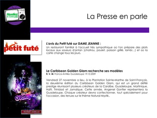 La Presse en parle
L'avis du Petit futé sur DAME JEANNE :
Un restaurant familial à l'accueil très sympathique où l'on prépare des plats
locaux aux saveurs d'antan (chatrou, poulet, poisson grillé, lambi…) et où la
carte change tous les jours.
Le Caribbean Golden Glam recherche ses modèles
R. V. M. France-Antilles Guadeloupe 19.10.2009
Vendredi 27 novembre a lieu, à la Plantation Sainte-Marthe de Saint-François,
la deuxième édition du Caribbean Golden Glam, qui est un grand défilé
prestige réunissant plusieurs créateurs de la Caraïbe, Guadeloupe, Martinique,
Haïti, Trinidad et Jamaïque. Cette année, Angenel Gonfier représentera la
Guadeloupe. Chaque créateur devra confectionner, tout spécialement pour
l'occasion, des tenues sur le thème Natural Mystik..
 