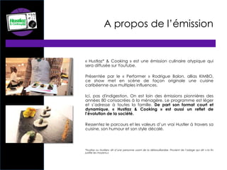 A propos de l’émission
« Hustlaz* & Cooking » est une émission culinaire atypique qui
sera diffusée sur Youtube.
Présentée par le « Performer » Rodrigue Balon, allias KIMBO,
ce show met en scène de façon originale une cuisine
caribéenne aux multiples influences.
Ici, pas d'indigestion. On est loin des émissions pionnières des
années 80 consacrées à la ménagère. Le programme est léger
et s’adresse à toutes la famille. De part son format court et
dynamique, « Hustlaz & Cooking » est aussi un reflet de
l’évolution de la société.
Ressentez le parcours et les valeurs d’un vrai Hustler à travers sa
cuisine, son humour et son style décalé.
*Hustlaz ou Hustlers: dit d’une personne usant de la débrouillardise. Provient de l’adage qui dit: « la fin
justifie les moyens.»
 