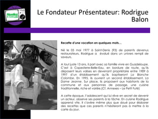 Recette d’une vocation en quelques mots…
Né le 05 mai 1977 à Saint-Denis (93) de parents devenus
restaurateurs, Rodrigue a évolué dans un univers rempli de
saveurs.
A tout juste 13 ans, il part avec sa famille vivre en Guadeloupe.
C’est à Capesterre-Belle-Eau, en bordure de route, qu’ils
déposent leurs valises en devenant propriétaire entre 1989 à
1997 d’un établissement qu’ils baptiseront La Blanche
Colombe. En 1995, ils ouvrent un second établissement, La
Dame Jeanne. Sur place, ils proposent aux habitants de la
commune et aux personnes de passage, une cuisine
traditionnelle, riche et variée.(Cf. Annexes – Le Petit Futé)
A cette époque, l’adolescent qui lui rêve en secret de devenir
un acteur, observe ses parents à la tâche. En cuisine Rodrigue
apprend vite. Il s’avère même plus que doué pour élaborer
des recettes que ces parents n’hésiteront pas à mettre à la
carte du jour.
Le Fondateur Présentateur: Rodrigue
Balon
 