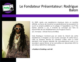 En 2009, après une expérience atypique dans un quartier
difficile, sa force de travail et sa persévérance le pousseront à
ouvrir sa propre paillote sur la plage. Il l’appellera « La P’tite
Dame Jeanne ». Là, il invente le concept qui fera la
renommée de son établissement « le Thugxury Food ».
(Cf. Annexes - Article France-Antilles)
Mais Rodrigue n’entend pas en rester là. Enrichi de cette
expérience, il imagine un tout autre concept. Et cette fois-ci,
cela se passera devant la caméra! L’idée vient à mûrir
pendant une longue période de convalescence suite à un
accident, prend forme, et se concrétise en décembre 2012 à
son retour définitif en Métropole.
« Hustlaz & Cooking » est né!
Le Fondateur Présentateur: Rodrigue
Balon
 