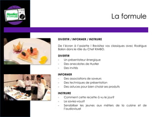 La formule
DIVERTIR / INFORMER / INSTRUIRE
De l’écran à l’assiette ! Revisitez vos classiques avec Rodrigue
Balon dans le rôle du Chef KIMBO.
DIVERTIR
- Un présentateur énergique
- Des anecdotes de Hustler
- Des invités
INFORMER
- Des associations de saveurs
- Des techniques de présentation
- Des astuces pour bien choisir ses produits
INSTRUIRE
- Comment cette recette à vu le jour?
- Le saviez-vous?
- Sensibiliser les jeunes aux métiers de la cuisine et de
l’audiovisuel
 