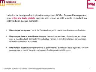 La fusion de deux grandes écoles de management, BEM et Euromed Management,
    pour créer une école globale exige un nom et une identité visuelle répondant aux
    critères d’une marque mondiale.


       Une marque en rupture : sortir de l’univers français et ouvrir vers de nouveaux horizons

       Une marque forte et ambitieuse : évoquer des notions positives, dynamiques, en phase
       avec le monde actuel. Connecter les individus. Former et faire travailler des personnes de
       différents continents et cultures

       Une marque ouverte : compréhensible et permettant à d’autres de nous rejoindre. Un nom
       prononçable et positif dans des cultures et des langues très différentes




FUSION BEM – EUROMED MANAGEMENT / CONFERENCE DE PRESSE / 2 OCTOBRE 2012                             11
 