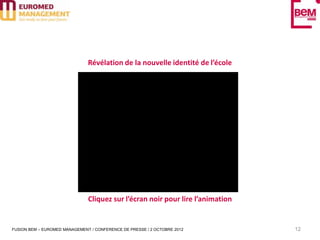Révélation de la nouvelle identité de l’école




                               Cliquez sur l’écran noir pour lire l’animation


FUSION BEM – EUROMED MANAGEMENT / CONFERENCE DE PRESSE / 2 OCTOBRE 2012         12
 