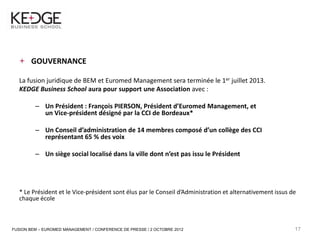 17



         GOUVERNANCE

     La fusion juridique de BEM et Euromed Management sera terminée le 1er juillet 2013.
     KEDGE Business School aura pour support une Association avec :

           – Un Président : François PIERSON, Président d’Euromed Management, et
             un Vice-président désigné par la CCI de Bordeaux*

           – Un Conseil d’administration de 14 membres composé d’un collège des CCI
             représentant 65 % des voix

           – Un siège social localisé dans la ville dont n’est pas issu le Président




     * Le Président et le Vice-président sont élus par le Conseil d’Administration et alternativement issus de
     chaque école



 FUSION BEM – EUROMED MANAGEMENT / CONFERENCE DE PRESSE / 2 OCTOBRE 2012                                     17
 