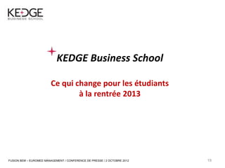 19




                                 KEDGE Business School

                              Ce qui change pour les étudiants
                                      à la rentrée 2013




     FUSION BEM – EUROMED MANAGEMENT / CONFERENCE DE PRESSE / 2 OCTOBRE 2012   19
 