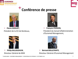 Conférence de presse



    Pierre GOGUET,                                                     François PIERSON,
 Président de la CCI de Bordeaux,                                   Président du Conseil d’Administration
                                                                    d’Euromed Management,




      Philip McLAUGHLIN,                                         Bernard BELLETANTE,
  Directeur Général de BEM                                   Directeur Général d’Euromed Management
FUSION BEM – EUROMED MANAGEMENT / CONFERENCE DE PRESSE / 2 OCTOBRE 2012                                 2
 