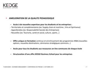 21



            AMELIORATION DE LA QUALITE PEDAGOGIQUE

              – Accès à de nouvelles expertises pour les étudiants et les entreprises :
              - Territoriales et complémentaires (ex: Supply chain et maritime ; Vins et Spiritueux)
              - Approfondies (ex: Responsabilité Sociale des Entreprises)
              - Nouvelles (ex: Tourisme, santé et social, culture, sports…)


              – Offre unique en formation continue et enrichissement des programmes MBA (nouvelles
                options, nouvelles destinations, séminaires stratégiques communs…)

              – Accès pour tous les étudiants aux ressources on-line communes de chaque école

              – Structuration d’une offre KEDGE Business School pour les entreprises




     FUSION BEM – EUROMED MANAGEMENT / CONFERENCE DE PRESSE / 2 OCTOBRE 2012                           21
 