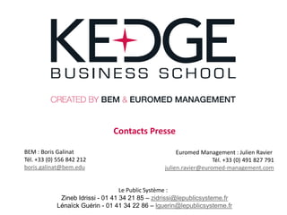 Contacts Presse

BEM : Boris Galinat                                   Euromed Management : Julien Ravier
Tél. +33 (0) 556 842 212                                           Tél. +33 (0) 491 827 791
boris.galinat@bem.edu                            julien.ravier@euromed-management.com


                                   Le Public Système :
             Zineb Idrissi - 01 41 34 21 85 – zidrissi@lepublicsysteme.fr
            Lénaïck Guérin - 01 41 34 22 86 – lguerin@lepublicsysteme.fr
 