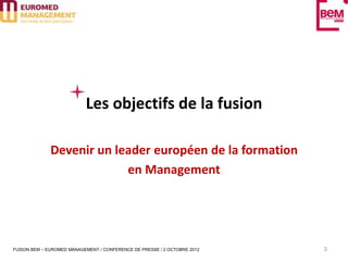 Les objectifs de la fusion

              Devenir un leader européen de la formation
                           en Management




FUSION BEM – EUROMED MANAGEMENT / CONFERENCE DE PRESSE / 2 OCTOBRE 2012   3
 