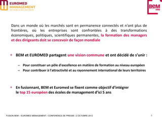 Dans un monde où les marchés sont en permanence connectés et n'ont plus de
    frontières, où les entreprises sont confrontées à des transformations
    économiques, politiques, scientifiques permanentes, la formation des managers
    et des dirigeants doit se concevoir de façon mondiale


       BEM et EUROMED partagent une vision commune et ont décidé de s’unir :

         – Pour constituer un pôle d'excellence en matière de formation au niveau européen
         – Pour contribuer à l'attractivité et au rayonnement international de leurs territoires



       En fusionnant, BEM et Euromed se fixent comme objectif d’intégrer
       le top 15 européen des écoles de management d’ici 5 ans




FUSION BEM – EUROMED MANAGEMENT / CONFERENCE DE PRESSE / 2 OCTOBRE 2012                            4
 