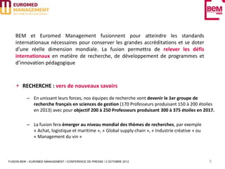 BEM et Euromed Management fusionnent pour atteindre les standards
    internationaux nécessaires pour conserver les grandes accréditations et se doter
    d’une réelle dimension mondiale. La fusion permettra de relever les défis
    internationaux en matière de recherche, de développement de programmes et
    d’innovation pédagogique



        RECHERCHE : vers de nouveaux savoirs

          – En unissant leurs forces, nos équipes de recherche vont devenir le 1er groupe de
            recherche français en sciences de gestion (170 Professeurs produisant 150 à 200 étoiles
            en 2013) avec pour objectif 200 à 250 Professeurs produisant 300 à 375 étoiles en 2017.

          – La fusion fera émerger au niveau mondial des thèmes de recherches, par exemple
            « Achat, logistique et maritime », « Global supply chain », « Industrie créative » ou
            « Management du vin »



FUSION BEM – EUROMED MANAGEMENT / CONFERENCE DE PRESSE / 2 OCTOBRE 2012                             5
 