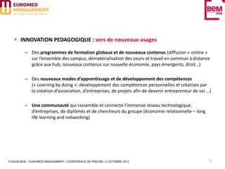INNOVATION PEDAGOGIQUE : vers de nouveaux usages

         – Des programmes de formation globaux et de nouveaux contenus (diffusion « online »
           sur l’ensemble des campus, dématérialisation des cours et travail en commun à distance
           grâce aux hub, nouveaux contenus sur nouvelle économie, pays émergents, droit…)

         – Des nouveaux modes d’apprentissage et de développement des compétences
           (« Learning by doing »: développement des compétences personnelles et créatives par
           la création d’association, d’entreprises, de projets afin de devenir entrepreneur de soi …)

         – Une communauté qui rassemble et connecte l’immense réseau technologique,
           d’entreprises, de diplômés et de chercheurs du groupe (économie relationnelle – long
           life learning and networking)




FUSION BEM – EUROMED MANAGEMENT / CONFERENCE DE PRESSE / 2 OCTOBRE 2012                              7
 