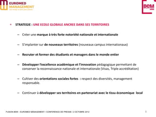 STRATEGIE : UNE ECOLE GLOBALE ANCREE DANS SES TERRITOIRES

         – Créer une marque à très forte notoriété nationale et internationale

         – S’implanter sur de nouveaux territoires (nouveaux campus internationaux)

         – Recruter et former des étudiants et managers dans le monde entier

         – Développer l’excellence académique et l’innovation pédagogique permettant de
           conserver la reconnaissance nationale et internationale (Visas, Triple accréditation)

         – Cultiver des orientations sociales fortes : respect des diversités, management
           responsable.

         – Continuer à développer ses territoires en partenariat avec le tissu économique local




FUSION BEM – EUROMED MANAGEMENT / CONFERENCE DE PRESSE / 2 OCTOBRE 2012                            8
 