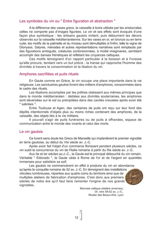 Les symboles du vin ou " Entre figuration et abstraction "
        A la différence des vases grecs, la vaisselle à boire utilisée par les aristocrates
celtes ne comporte pas d’images figurées. Le vin et ses effets sont évoqués d’une
façon plus symbolique : les artisans gaulois imitent, puis détournent les décors
observés sur la vaisselle méditerranéenne. Sur les vases en or, en bronze ou en terre
cuite, les motifs de la palmette et du rinceau sont démultipliés à l'infini, telle la vigne de
Dionysos. Satyres, ménades et autres représentations narratives sont remplacés par
des figurations ambiguës, créatures contorsionnées, à moitié imaginaires, semblant
accomplir des danses frénétiques et reflétant les croyances celtiques.
        Ces motifs témoignent d'un rapport particulier à la boisson et à l'ivresse
qu'elle procure, tendant vers un but précis : la transe qui rapproche l'homme des
divinités à travers la consommation et la libation du vin.

Amphores sacrifiées et puits rituels
        En Gaule comme en Grèce, le vin occupe une place importante dans la vie
religieuse. Les sanctuaires gaulois livrent des milliers d'amphores, consommées dans
le cadre des rituels.
        Les libations accomplies par les prêtres obéissent aux mêmes principes que
dans le monde méditerranéen : dédiées aux divinités souterraines, les amphores
sont déversées sur le sol ou précipitées dans des cavités creusées après avoir été
" sabrées ".
        Entre Toulouse et Agen, des centaines de puits ont reçu sur leur fond des
dépôts intentionnels d'objets plus ou moins riches contenant des amphores, de la
vaisselle, des objets liés à la vie militaire.
        Il pouvait s'agir de puits funéraires ou de puits à offrandes, espace de
communication entre le monde des vivants et celui des morts.

Le vin gaulois
        Ce furent sans doute les Grecs de Marseille qui implantèrent le premier vignoble
en terre gauloise, au début du VIe siècle av. J.-C.
        Après avoir fait l'objet d'un commerce florissant pendant plusieurs siècles, ce
vin subit la concurrence du vin de l'Italie romaine à partir du IIIe siècle av. J.-C.
        Aux IIe et Ier siècles av.J.-C., la Gaule est le principal débouché du vin romain.
Véritable " Eldorado ", la Gaule céda à Rome de l'or et de l'argent en quantités
immenses pour satisfaire sa soif.
        Les gaulois ne commencèrent en effet à produire du vin en abondance
qu'après la conquête romaine de 52 av. J.-C. En témoignent des installations
viticoles nombreuses, réparties aux quatre coins du territoire ainsi que de
multiples ateliers de fabrication d'amphores. C'est donc aux premiers
siècles de notre ère qu'il faut faire remonter l'origine de nos grands
vignobles.
                                               Monnaie celtique (statère arvernes),
                                                          Or, vers 58-52 av. J.-C.,
                                                     Musée des Beaux-Arts, Lyon




                                          12
 