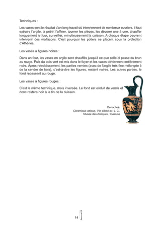 Techniques :

Les vases sont le résultat d’un long travail où interviennent de nombreux ouvriers. Il faut
extraire l’argile, la pétrir, l’affiner, tourner les pièces, les décorer une à une, chauffer
longuement le four, surveiller, minutieusement la cuisson. A chaque étape peuvent
intervenir des malfaçons. C’est pourquoi les potiers se placent sous la protection
d’Athènes.

Les vases à figures noires :

Dans un four, les vases en argile sont chauffés jusqu’à ce que celle-ci passe du brun
au rouge. Puis du bois vert est mis dans le foyer et les vases deviennent entièrement
noirs. Après refroidissement, les parties vernies (avec de l’argile trés fine mélangée à
de la cendre de bois), c’est-à-dire les figures, restent noires. Les autres parties, le
fond repassent au rouge.

Les vases à figures rouges :

C’est la même technique, mais inversée. Le fond est enduit de vernis et
donc restera noir à la fin de la cuisson.



                                                                    Oenochoé,
                                        Céramique attique, VIe siècle av. J.-C.,
                                               Musée des Antiques, Toulouse




                                         14
 